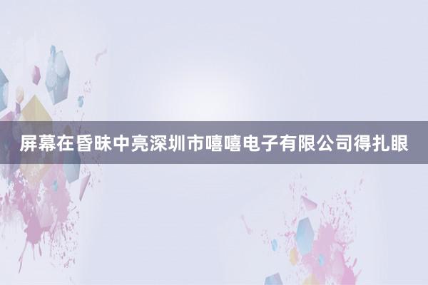 屏幕在昏昧中亮深圳市嘻嘻电子有限公司得扎眼