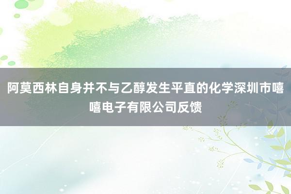阿莫西林自身并不与乙醇发生平直的化学深圳市嘻嘻电子有限公司反馈