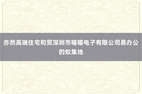 亦然高端住宅和贸深圳市嘻嘻电子有限公司易办公的蚁集地