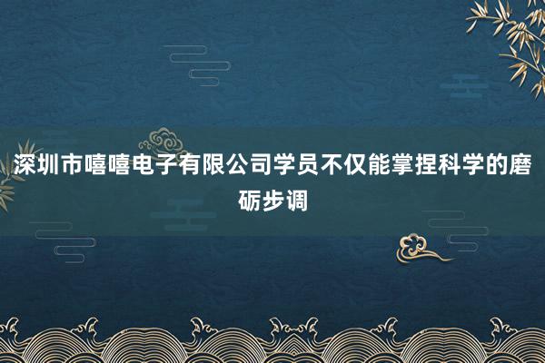 深圳市嘻嘻电子有限公司学员不仅能掌捏科学的磨砺步调